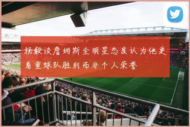 杨毅谈詹姆斯全明星态度认为他更看重球队胜利而非个人荣誉