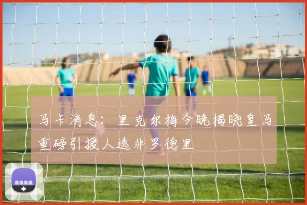 马卡消息：里克尔梅今晚揭晓皇马重磅引援人选非罗德里