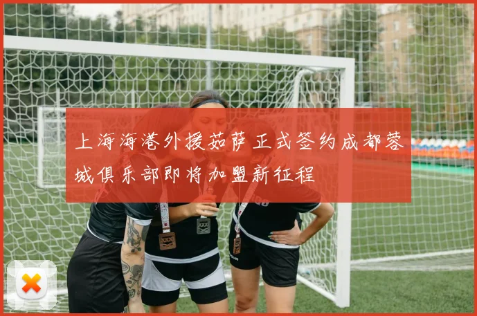 上海海港外援茹萨正式签约成都蓉城俱乐部即将加盟新征程