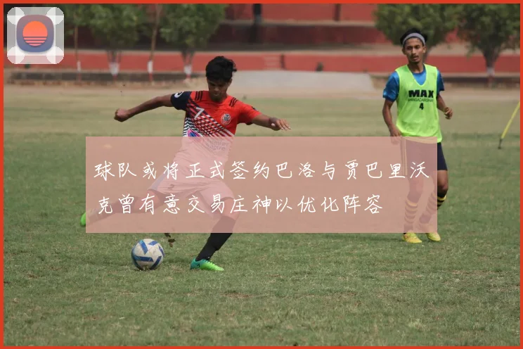 球队或将正式签约巴洛与贾巴里沃克曾有意交易庄神以优化阵容