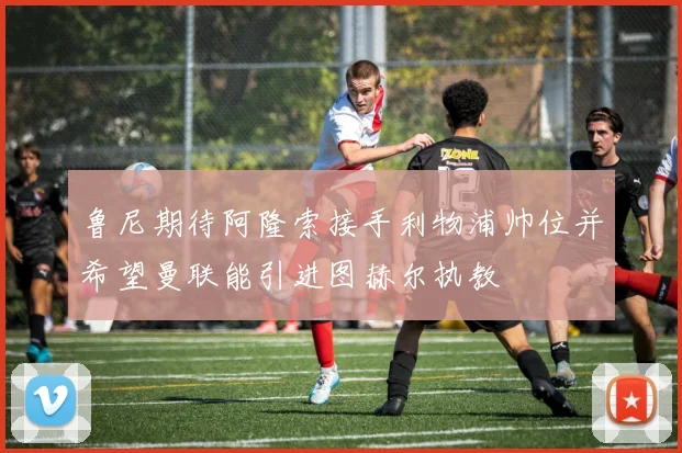 鲁尼期待阿隆索接手利物浦帅位并希望曼联能引进图赫尔执教