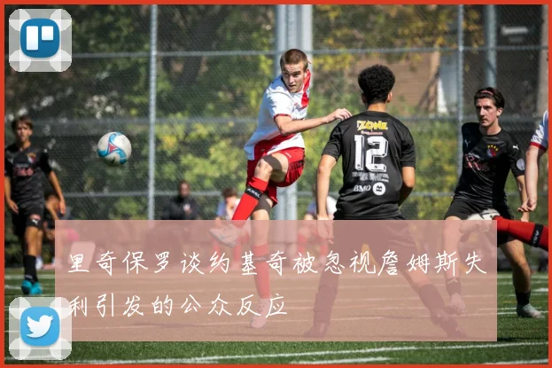里奇保罗谈约基奇被忽视詹姆斯失利引发的公众反应