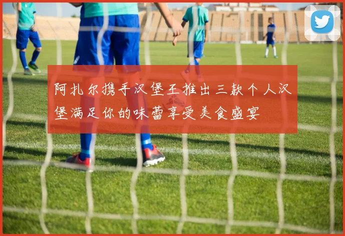 阿扎尔携手汉堡王推出三款个人汉堡满足你的味蕾享受美食盛宴