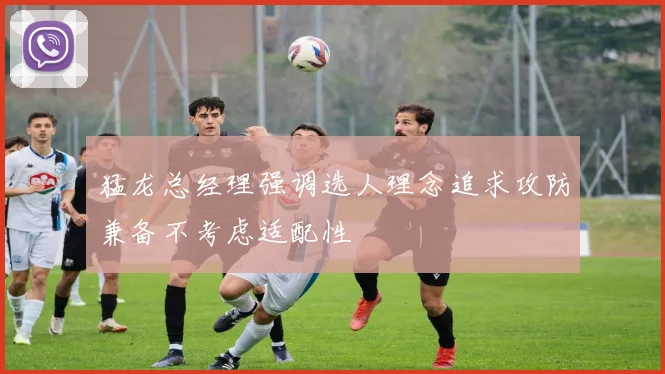 猛龙总经理强调选人理念追求攻防兼备不考虑适配性