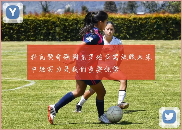 科瓦契奇强调克罗地亚需放眼未来中场实力是我们重要优势