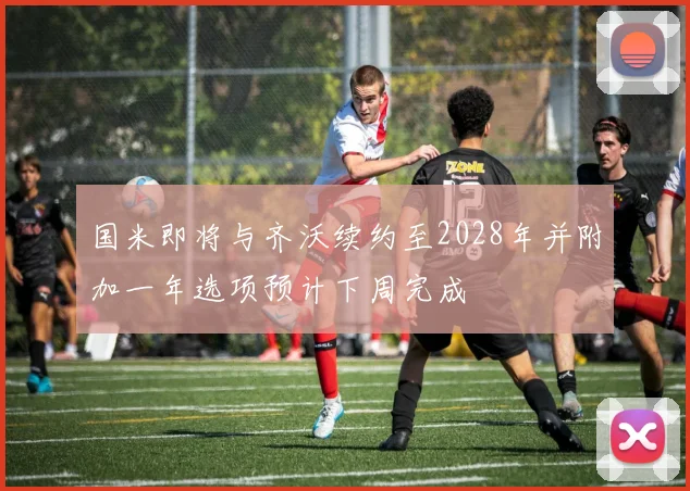 国米即将与齐沃续约至2028年并附加一年选项预计下周完成