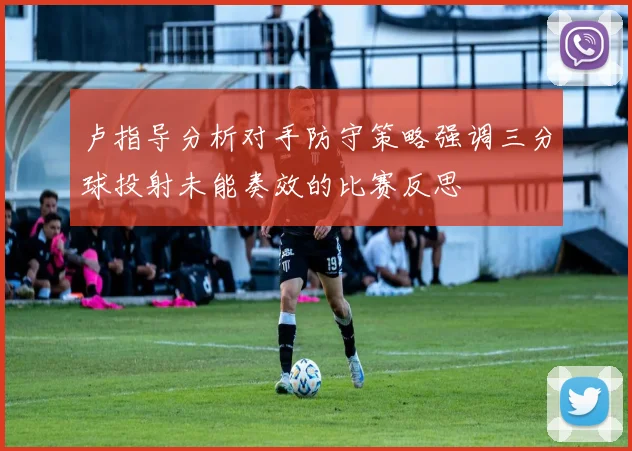 卢指导分析对手防守策略强调三分球投射未能奏效的比赛反思