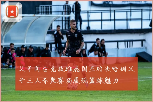 父子同台竞技雄鹿国王对决哈姆父子三人齐聚赛场展现篮球魅力
