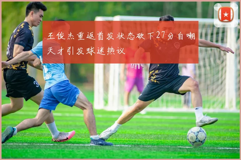 王俊杰重返首发状态砍下27分自嘲天才引发球迷热议
