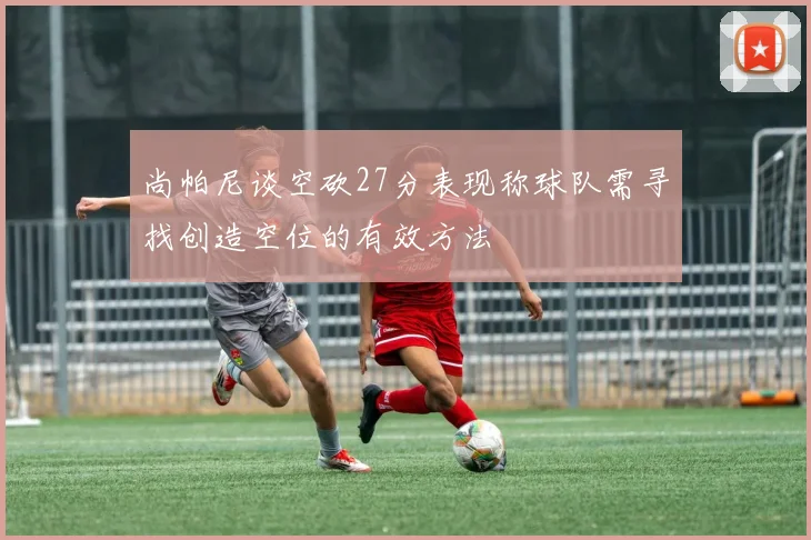 尚帕尼谈空砍27分表现称球队需寻找创造空位的有效方法