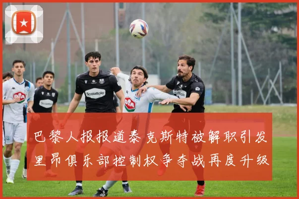 巴黎人报报道泰克斯特被解职引发里昂俱乐部控制权争夺战再度升级