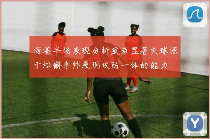 海港半场表现分析疲劳显著失球源于松懈李帅展现攻防一体的能力