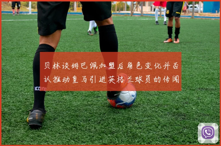 贝林谈姆巴佩加盟后角色变化并否认推动皇马引进英格兰球员的传闻