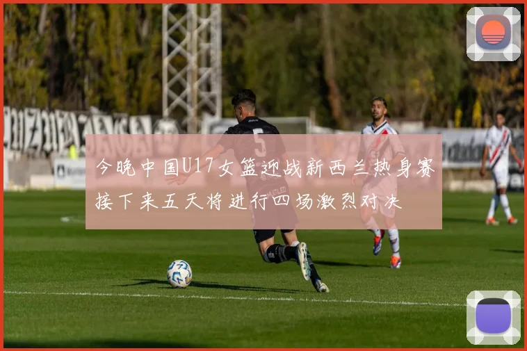 今晚中国U17女篮迎战新西兰热身赛接下来五天将进行四场激烈对决