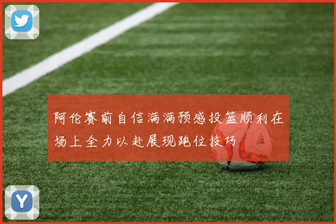 阿伦赛前自信满满预感投篮顺利在场上全力以赴展现跑位技巧